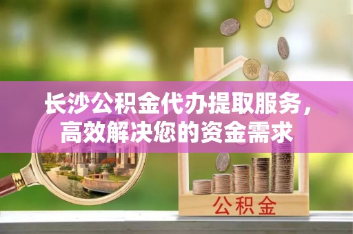 通州长沙公积金代办提取服务，高效解决您的资金需求