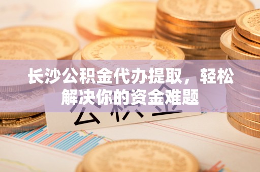 通州长沙公积金代办提取，轻松解决你的资金难题