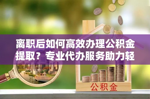 通州离职后如何高效办理公积金提取？专业代办服务助力轻松解决
