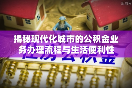通州揭秘现代化城市的公积金业务办理流程与生活便利性