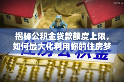 通州揭秘公积金贷款额度上限，如何最大化利用你的住房梦想资金？