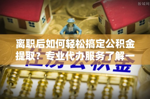 通州离职后如何轻松搞定公积金提取？专业代办服务了解一下