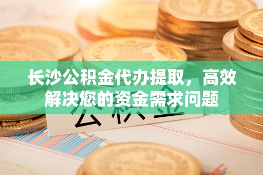 通州长沙公积金代办提取，高效解决您的资金需求问题