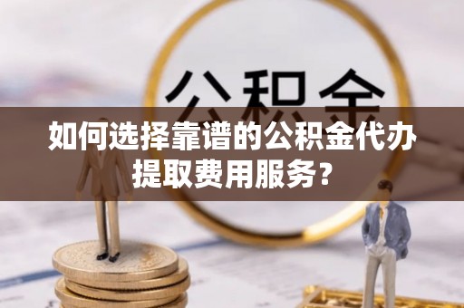 通州如何选择靠谱的公积金代办提取费用服务？