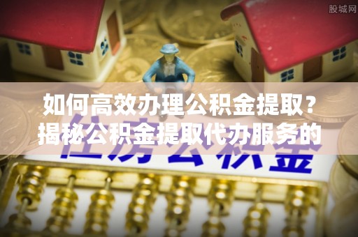 通州如何高效办理公积金提取？揭秘公积金提取代办服务的优势与注意事项