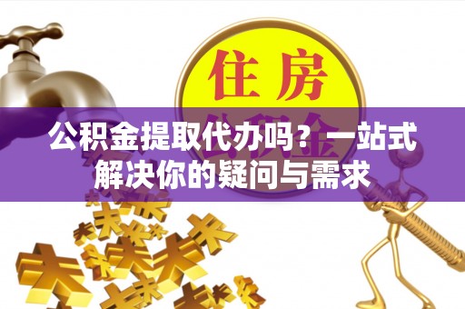 通州公积金提取代办吗？一站式解决你的疑问与需求