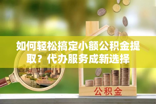 通州如何轻松搞定小额公积金提取？代办服务成新选择