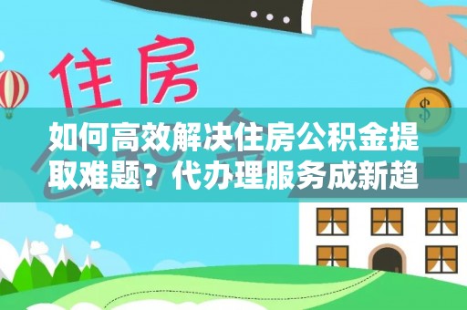 通州如何高效解决住房公积金提取难题？代办理服务成新趋势