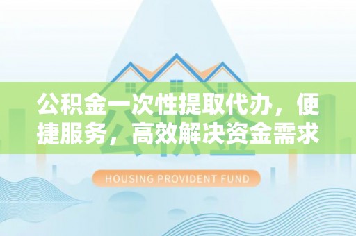 通州公积金一次性提取代办，便捷服务，高效解决资金需求