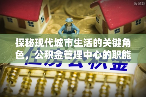 通州探秘现代城市生活的关键角色，公积金管理中心的职能与影响