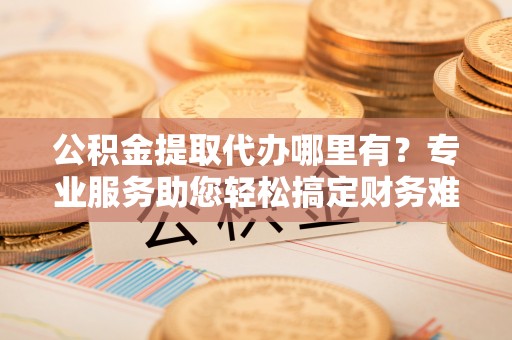 通州公积金提取代办哪里有？专业服务助您轻松搞定财务难题