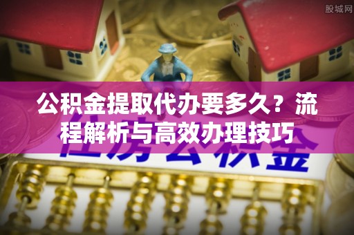 通州公积金提取代办要多久？流程解析与高效办理技巧