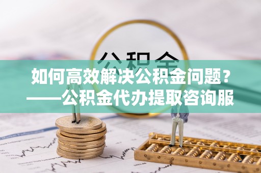 通州如何高效解决公积金问题？——公积金代办提取咨询服务指南