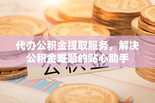 通州代办公积金提取服务，解决公积金难题的贴心助手