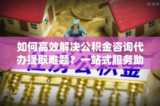 通州如何高效解决公积金咨询代办提取难题？一站式服务助您轻松搞定