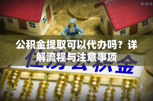 通州公积金提取可以代办吗？详解流程与注意事项