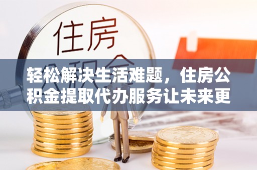 通州轻松解决生活难题，住房公积金提取代办服务让未来更安心