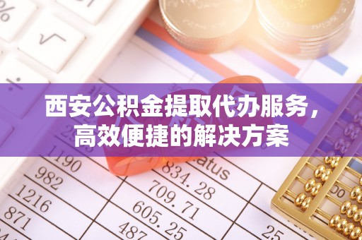 通州西安公积金提取代办服务，高效便捷的解决方案