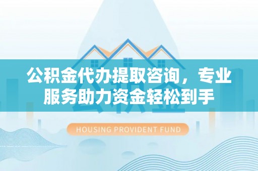 通州公积金代办提取咨询，专业服务助力资金轻松到手