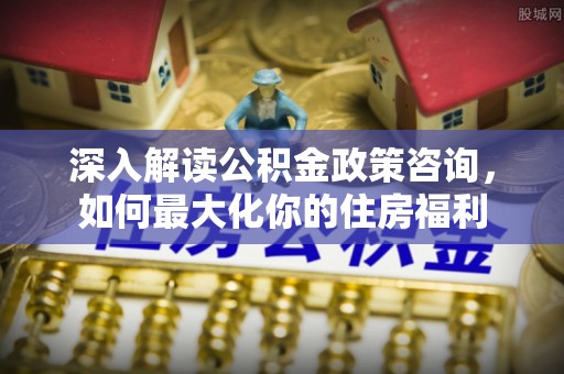 通州深入解读公积金政策咨询，如何最大化你的住房福利