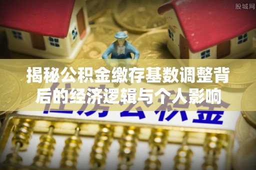 通州揭秘公积金缴存基数调整背后的经济逻辑与个人影响