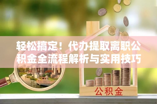 通州轻松搞定！代办提取离职公积金全流程解析与实用技巧