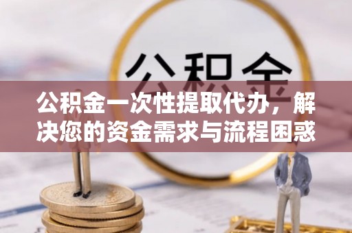 通州公积金一次性提取代办，解决您的资金需求与流程困惑