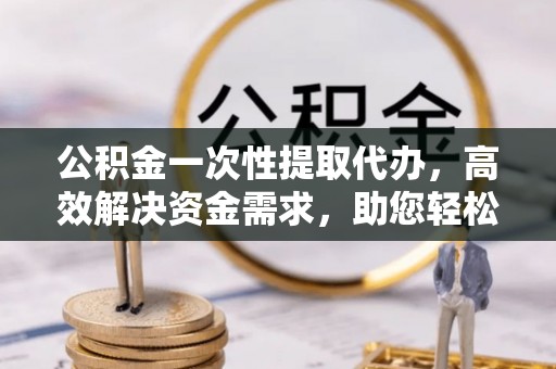 通州公积金一次性提取代办，高效解决资金需求，助您轻松应对生活难题