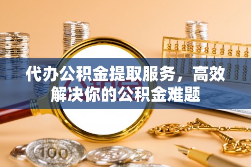 通州代办公积金提取服务，高效解决你的公积金难题