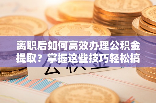 通州离职后如何高效办理公积金提取？掌握这些技巧轻松搞定