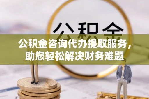 通州公积金咨询代办提取服务，助您轻松解决财务难题