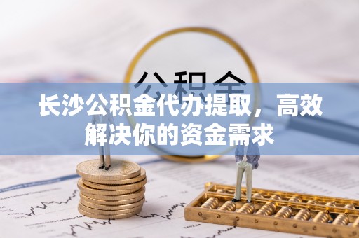 通州长沙公积金代办提取，高效解决你的资金需求