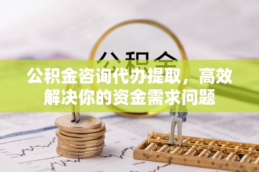 通州公积金咨询代办提取，高效解决你的资金需求问题