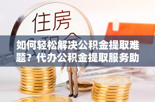 通州如何轻松解决公积金提取难题？代办公积金提取服务助您一臂之力
