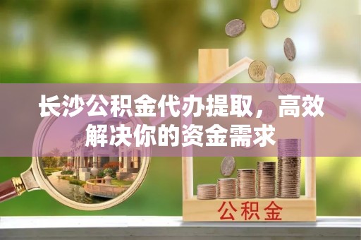通州长沙公积金代办提取，高效解决你的资金需求