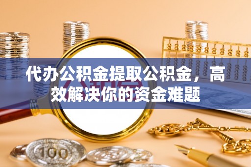 通州代办公积金提取公积金，高效解决你的资金难题
