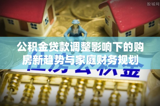 通州公积金贷款调整影响下的购房新趋势与家庭财务规划