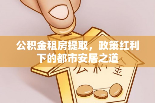通州公积金租房提取，政策红利下的都市安居之道