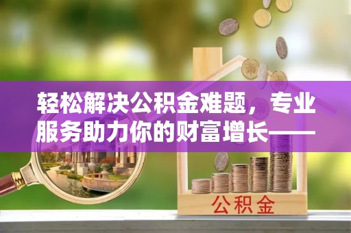 通州轻松解决公积金难题，专业服务助力你的财富增长——代办公积金提取