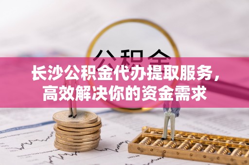通州长沙公积金代办提取服务，高效解决你的资金需求
