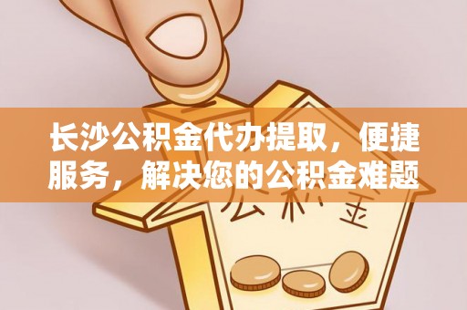 通州长沙公积金代办提取，便捷服务，解决您的公积金难题