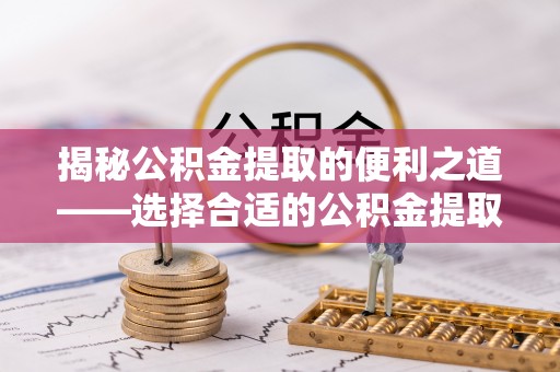 通州揭秘公积金提取的便利之道——选择合适的公积金提取代办公司是关键