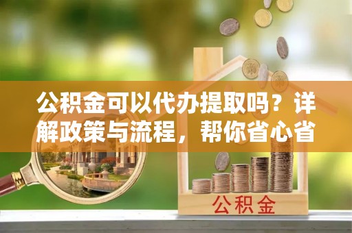 通州公积金可以代办提取吗？详解政策与流程，帮你省心省力