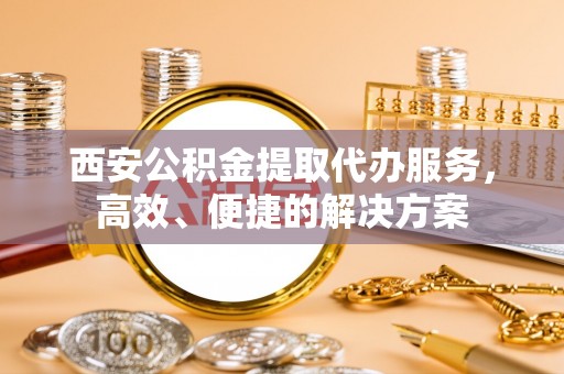 通州西安公积金提取代办服务，高效、便捷的解决方案
