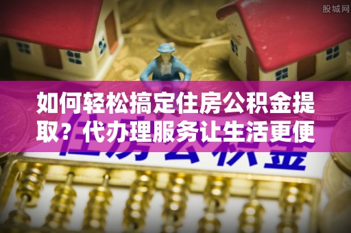 通州如何轻松搞定住房公积金提取？代办理服务让生活更便捷！