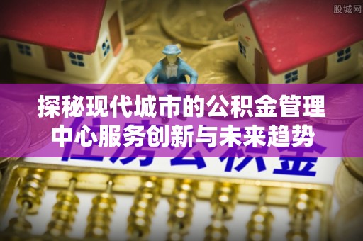 通州探秘现代城市的公积金管理中心服务创新与未来趋势