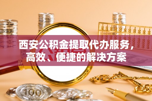 通州西安公积金提取代办服务，高效、便捷的解决方案