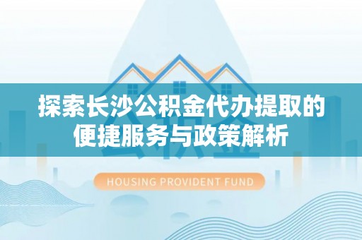通州探索长沙公积金代办提取的便捷服务与政策解析