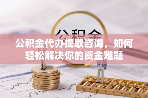 通州公积金代办提取咨询，如何轻松解决你的资金难题