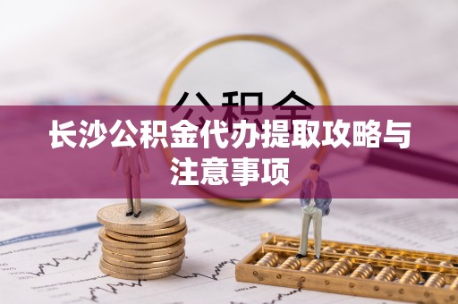 通州长沙公积金代办提取攻略与注意事项